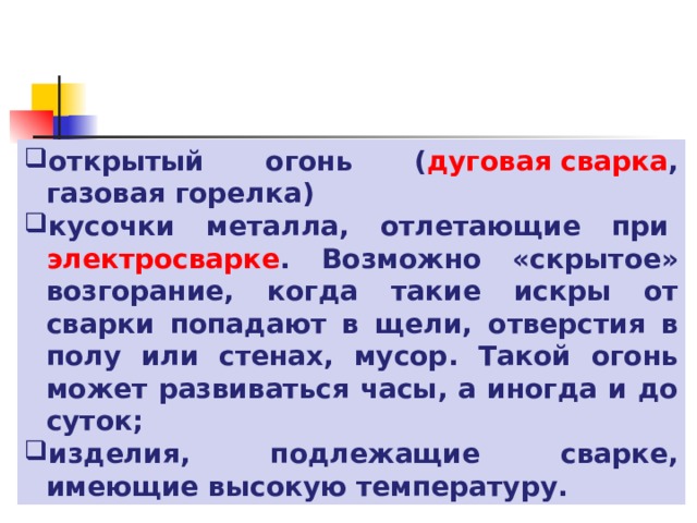 открытый огонь ( дуговая сварка , газовая горелка) кусочки металла, отлетающие при  электросварке . Возможно «скрытое» возгорание, когда такие искры от сварки попадают в щели, отверстия в полу или стенах, мусор. Такой огонь может развиваться часы, а иногда и до суток; изделия, подлежащие сварке, имеющие высокую температуру. 