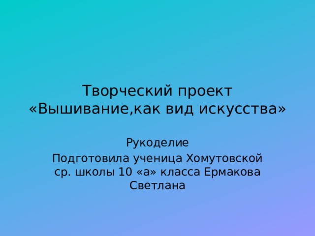 Творческий проект  «Вышивание,как вид искусства» Рукоделие Подготовила ученица Хомутовской ср. школы 10 «а» класса Ермакова Светлана 