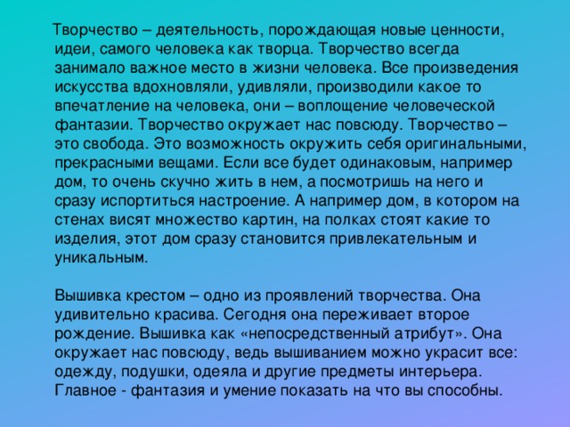  Творчество – деятельность, порождающая новые ценности, идеи, самого человека как творца. Творчество всегда занимало важное место в жизни человека. Все произведения искусства вдохновляли, удивляли, производили какое то впечатление на человека, они – воплощение человеческой фантазии. Творчество окружает нас повсюду. Творчество – это свобода. Это возможность окружить себя оригинальными, прекрасными вещами. Если все будет одинаковым, например дом, то очень скучно жить в нем, а посмотришь на него и сразу испортиться настроение. А например дом, в котором на стенах висят множество картин, на полках стоят какие то изделия, этот дом сразу становится привлекательным и уникальным.   Вышивка крестом – одно из проявлений творчества. Она удивительно красива. Сегодня она переживает второе рождение. Вышивка как «непосредственный атрибут». Она окружает нас повсюду, ведь вышиванием можно украсит все: одежду, подушки, одеяла и другие предметы интерьера. Главное - фантазия и умение показать на что вы способны. 