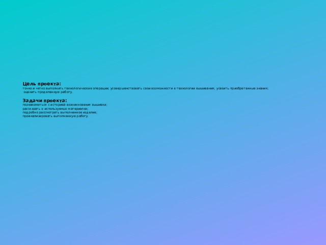 Цель проекта:  точно и четко выполнить технологические операции; усовершенствовать свои возможности в технологии вышивания; усвоить приобретенные знания;  оценить проделанную работу.   Задачи проекта:  познакомиться с историей возникновения вышивки;  рассказать о используемых материалах;  подробно рассмотреть выполненное изделие;  проанализировать выполненную работу. 