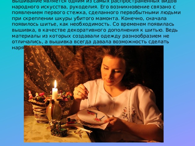 Вышивание является одним из самых распространенных видов народного искусства, рукоделия. Его возникновение связано с появлением первого стежка, сделанного первобытными людьми при скреплении шкуры убитого мамонта. Конечно, сначала появилось шитье, как необходимость. Со временем появилась вышивка, в качестве декоративного дополнения к шитью. Ведь материалы из которых создавали одежду разнообразием не отличались, а вышивка всегда давала возможность сделать наряд особенным, не похожим на другие.  