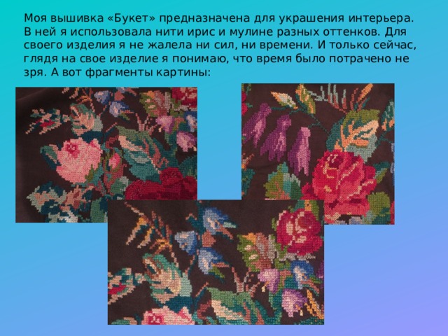 Моя вышивка «Букет» предназначена для украшения интерьера. В ней я использовала нити ирис и мулине разных оттенков. Для своего изделия я не жалела ни сил, ни времени. И только сейчас, глядя на свое изделие я понимаю, что время было потрачено не зря. А вот фрагменты картины: 