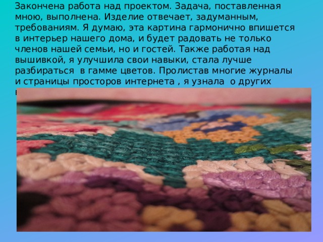 Закончена работа над проектом. Задача, поставленная мною, выполнена. Изделие отвечает, задуманным, требованиям. Я думаю, эта картина гармонично впишется в интерьер нашего дома, и будет радовать не только членов нашей семьи, но и гостей. Также работая над вышивкой, я улучшила свои навыки, стала лучше разбираться в гамме цветов. Пролистав многие журналы и страницы просторов интернета , я узнала о других видах вышивки. 