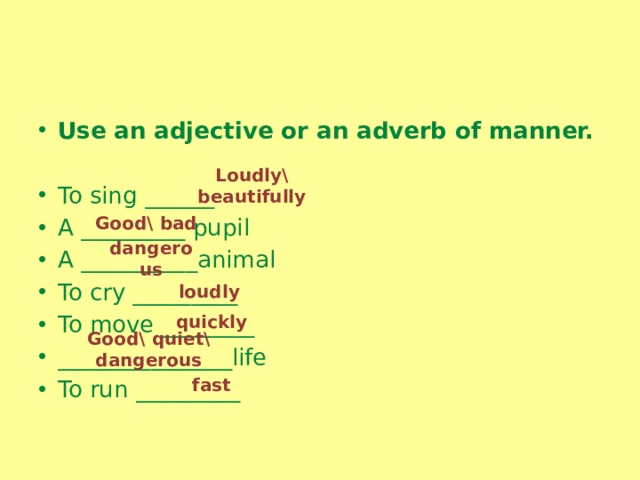 Use an adjective or an adverb of manner.   To sing ______ A _________ pupil A __________animal To cry _________ To move ________ _______________life To run _________ Loudly\ beautifully Good\ bad dangerous loudly quickly Good\ quiet\ dangerous fast 