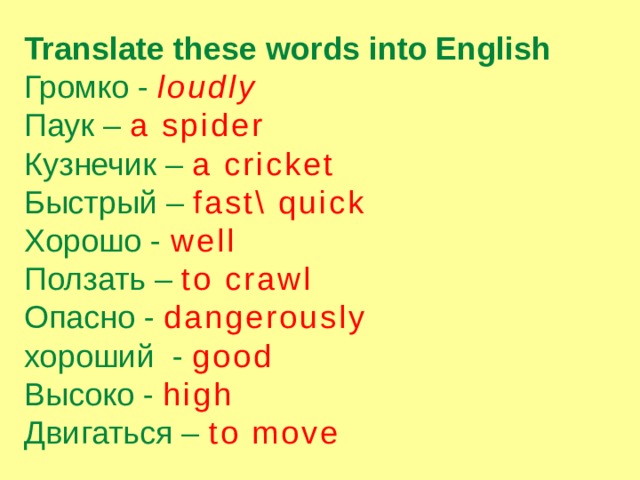 Translate these words into English Громко - loudly Паук – a spider Кузнечик – a cricket Быстрый – fast\ quick Хорошо - well Ползать – to crawl Опасно - dangerously хороший - good Высоко - high Двигаться – to move 