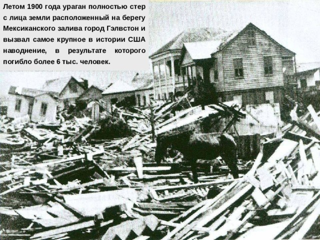Летом 1900 года ураган полностью стер с лица земли расположенный на берегу Мексиканского залива город Гэлвстон и вызвал самое крупное в истории США наводнение, в результате которого погибло более 6 тыс. человек. 
