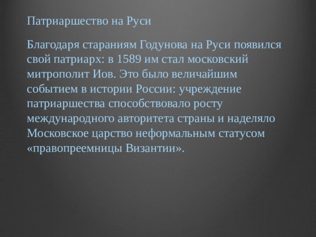 Патриаршество на Руси Благодаря стараниям Годунова на Руси появился свой патриарх: в 1589 им стал московский митрополит Иов. Это было величайшим событием в истории России: учреждение патриаршества способствовало росту международного авторитета страны и наделяло Московское царство неформальным статусом «правопреемницы Византии».   