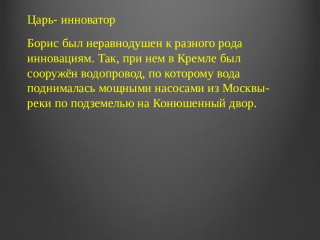 Царь- инноватор Борис был неравнодушен к разного рода инновациям. Так, при нем в Кремле был сооружён водопровод, по которому вода поднималась мощными насосами из Москвы-реки по подземелью на Конюшенный двор.   