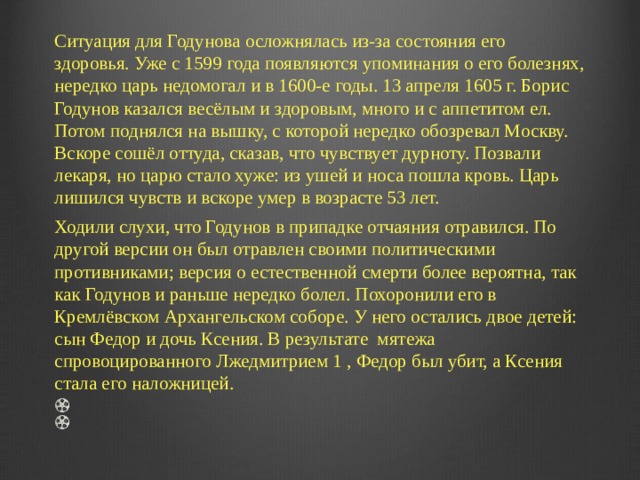Ситуация для Годунова осложнялась из-за состояния его здоровья. Уже с 1599 года появляются упоминания о его болезнях, нередко царь недомогал и в 1600-е годы. 13 апреля 1605 г. Борис Годунов казался весёлым и здоровым, много и с аппетитом ел. Потом поднялся на вышку, с которой нередко обозревал Москву. Вскоре сошёл оттуда, сказав, что чувствует дурноту. Позвали лекаря, но царю стало хуже: из ушей и носа пошла кровь. Царь лишился чувств и вскоре умер в возрасте 53 лет. Ходили слухи, что Годунов в припадке отчаяния отравился. По другой версии он был отравлен своими политическими противниками; версия о естественной смерти более вероятна, так как Годунов и раньше нередко болел. Похоронили его в Кремлёвском Архангельском соборе. У него остались двое детей: сын Федор и дочь Ксения. В результате  мятежа спровоцированного Лжедмитрием 1 , Федор был убит, а Ксения стала его наложницей.     