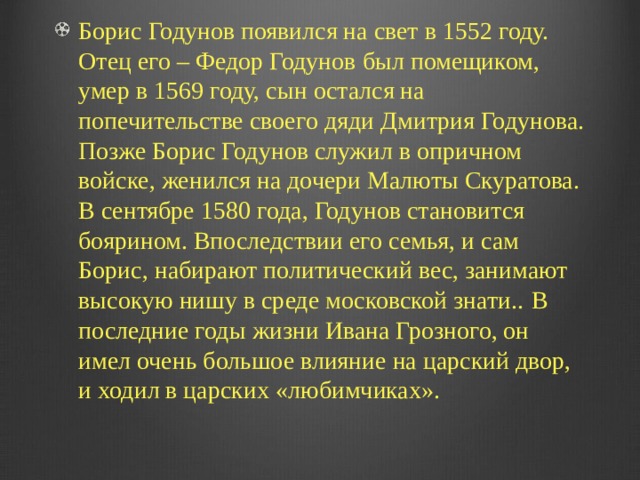 Борис Годунов появился на свет в 1552 году. Отец его – Федор Годунов был помещиком, умер в 1569 году, сын остался на попечительстве своего дяди Дмитрия Годунова. Позже Борис Годунов служил в опричном войске, женился на дочери Малюты Скуратова.  В сентябре 1580 года, Годунов становится боярином. Впоследствии его семья, и сам Борис, набирают политический вес, занимают высокую нишу в среде московской знати..  В последние годы жизни Ивана Грозного, он имел очень большое влияние на царский двор, и ходил в царских «любимчиках». 