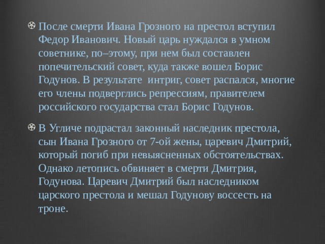 После смерти Ивана Грозного на престол вступил Федор Иванович. Новый царь нуждался в умном советнике, по–этому, при нем был составлен попечительский совет, куда также вошел Борис Годунов. В результате  интриг, совет распался, многие его члены подверглись репрессиям, правителем российского государства стал Борис Годунов. В Угличе подрастал законный наследник престола, сын Ивана Грозного от 7-ой жены, царевич Дмитрий, который погиб при невыясненных обстоятельствах. Однако летопись обвиняет в смерти Дмитрия, Годунова. Царевич Дмитрий был наследником царского престола и мешал Годунову воссесть на троне. 