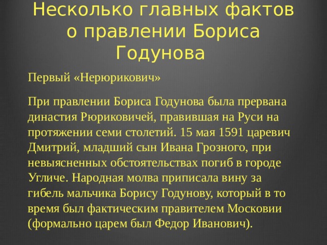 Несколько главных фактов о правлении Бориса Годунова Первый «Нерюрикович» При правлении Бориса Годунова была прервана династия Рюриковичей, правившая на Руси на протяжении семи столетий. 15 мая 1591 царевич Дмитрий, младший сын Ивана Грозного, при невыясненных обстоятельствах погиб в городе Угличе. Народная молва приписала вину за гибель мальчика Борису Годунову, который в то время был фактическим правителем Московии (формально царем был Федор Иванович).   
