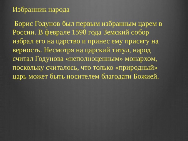 Избранник народа  Борис Годунов был первым избранным царем в России. В феврале 1598 года Земский собор избрал его на царство и принес ему присягу на верность. Несмотря на царский титул, народ считал Годунова «неполноценным» монархом, поскольку считалось, что только «природный» царь может быть носителем благодати Божией.    