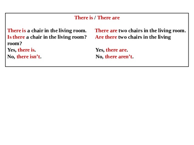 There is / There are  There is a chair in the living room. There are two chairs in the living room. Is there a chair in the living room? Are there two chairs in the living room? Yes, there is . Yes, there are . No, there isn’t . No, there aren’t . 