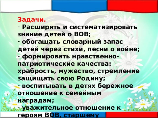 Задачи.  Расширять и систематизировать знание детей о ВОВ;  обогащать словарный запас детей через стихи, песни о войне;  формировать нравственно-патриотические качества: храбрость, мужество, стремление защищать свою Родину;  воспитывать в детях бережное отношение к семейным наградам;  уважительное отношение к героям ВОВ, старшему поколению  