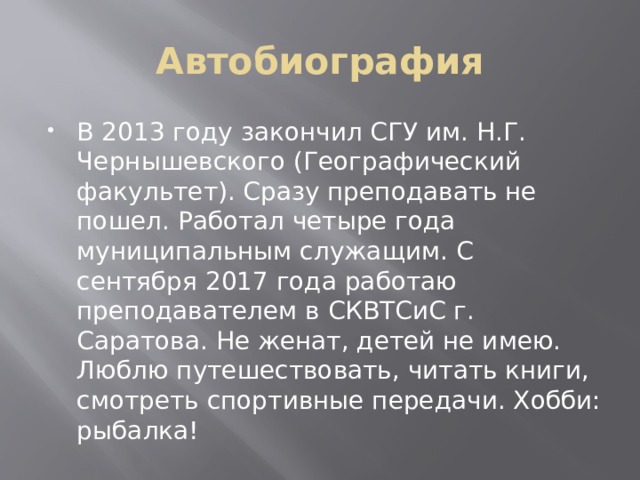 Автобиография В 2013 году закончил СГУ им. Н.Г. Чернышевского (Географический факультет). Сразу преподавать не пошел. Работал четыре года муниципальным служащим. С сентября 2017 года работаю преподавателем в СКВТСиС г. Саратова. Не женат, детей не имею. Люблю путешествовать, читать книги, смотреть спортивные передачи. Хобби: рыбалка! 