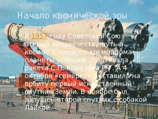 Начало космической эры В  1957  году Советский Союз открыл человечеству путь в космос. С первого космодрома планеты успешно стартовала ракета С.П. Королёва Р-7. А 4 октября «семёрка» доставила на орбиту первый искусственный спутник Земли. В ноябре был запущен второй спутник с собакой Лайкой. 