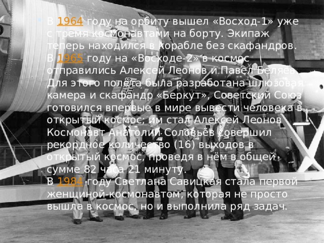 В  1964  году на орбиту вышел «Восход-1» уже с тремя космонавтами на борту. Экипаж теперь находился в корабле без скафандров.  В  1965  году на «Восходе-2» в космос отправились Алексей Леонов и Павел Беляев. Для этого полёта была разработана шлюзовая камера и скафандр «Беркут», Советский Союз готовился впервые в мире вывести человека в открытый космос; им стал Алексей Леонов  Космонавт Анатолий Соловьёв совершил рекордное количество (16) выходов в открытый космос, проведя в нём в общей сумме 82 часа 21 минуту.  В  1984  году Светлана Савицкая стала первой женщиной-космонавтом, которая не просто вышла в космос, но и выполнила ряд задач. 