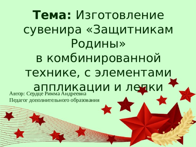 Тема: Изготовление сувенира «Защитникам Родины»  в комбинированной технике, с элементами аппликации и лепки Автор: Сердце Римма Андреевна Педагог дополнительного образования 