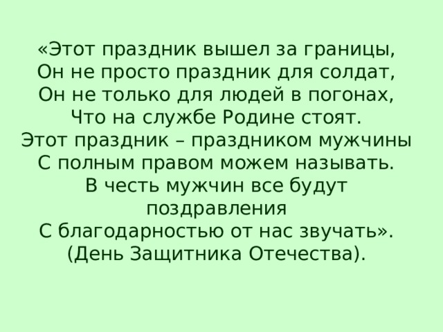 «Этот праздник вышел за границы,  Он не просто праздник для солдат,  Он не только для людей в погонах,  Что на службе Родине стоят.  Этот праздник – праздником мужчины  С полным правом можем называть.  В честь мужчин все будут поздравления  С благодарностью от нас звучать».  (День Защитника Отечества).   