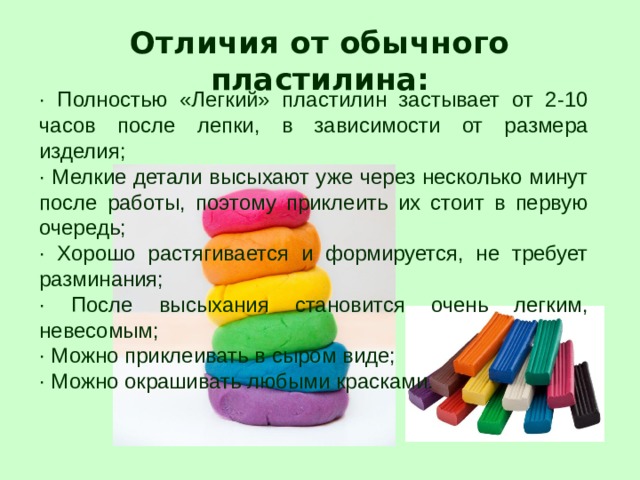 Отличия от обычного пластилина: · Полностью «Легкий» пластилин застывает от 2-10 часов после лепки, в зависимости от размера изделия; · Мелкие детали высыхают уже через несколько минут после работы, поэтому приклеить их стоит в первую очередь; · Хорошо растягивается и формируется, не требует разминания; · После высыхания становится очень легким, невесомым; · Можно приклеивать в сыром виде; · Можно окрашивать любыми красками. 