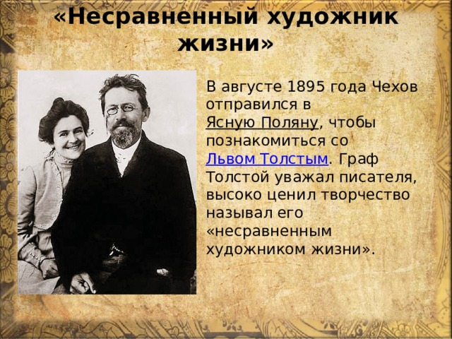 «Несравненный художник жизни»   В августе 1895 года Чехов отправился в  Ясную Поляну , чтобы познакомиться со  Львом Толстым . Граф Толстой уважал писателя, высоко ценил творчество называл его «несравненным художником жизни». 