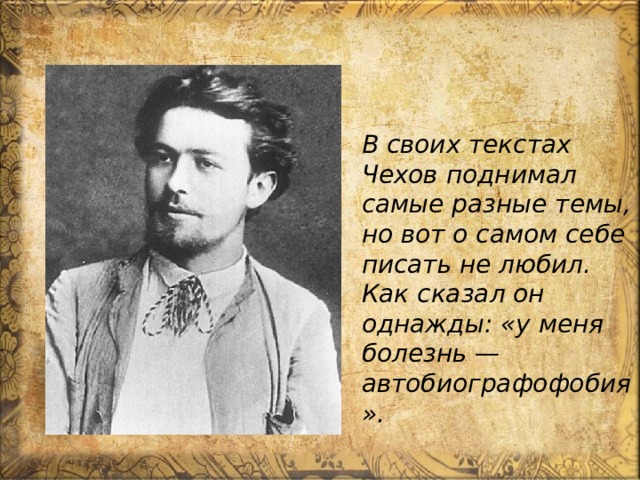 В своих текстах Чехов поднимал самые разные темы, но вот о самом себе писать не любил. Как сказал он однажды: «у меня болезнь — автобиографофобия». 