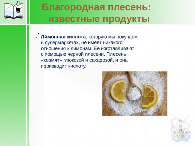 Благородная плесень:    известные продукты . . Лимонная кислота , которую мы покупаем в супермаркетах, не имеет никакого отношения к лимонам. Ее изготавливают с помощью черной плесени. Плесень «кормят» глюкозой и сахарозой, и она производит кислоту. 