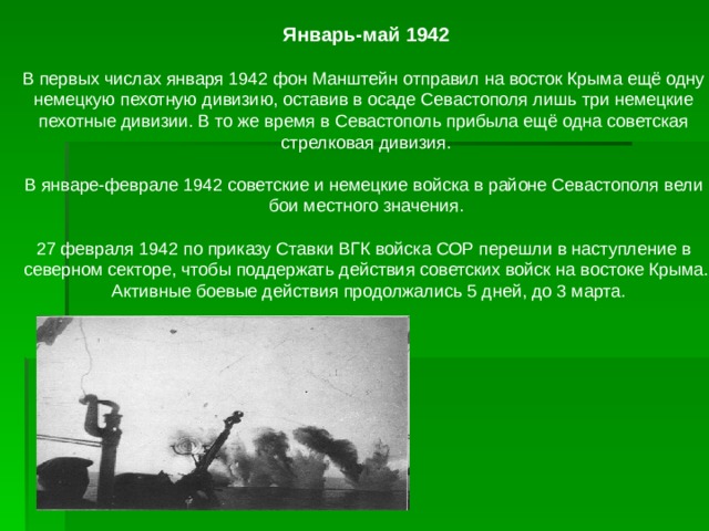 Январь-май 1942  В первых числах января 1942 фон Манштейн отправил на восток Крыма ещё одну немецкую пехотную дивизию, оставив в осаде Севастополя лишь три немецкие пехотные дивизии. В то же время в Севастополь прибыла ещё одна советская стрелковая дивизия.   В январе-феврале 1942 советские и немецкие войска в районе Севастополя вели бои местного значения.   27 февраля 1942 по приказу Ставки ВГК войска СОР перешли в наступление в северном секторе, чтобы поддержать действия советских войск на востоке Крыма.  Активные боевые действия продолжались 5 дней, до 3 марта.   