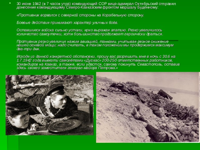 30 июня 1942 (в 7 часов утра) командующий СОР вице-адмирал Октябрьский отправил донесение командующему Северо-Кавказским фронтом маршалу Будённому:   «Противник ворвался с северной стороны на Корабельную сторону.   Боевые действия принимают характер уличных боёв.   Оставшиеся войска сильно устали, ярко выражая апатию. Резко увеличилось количество самоутечки, хотя большинство продолжает героически драться.   Противник резко увеличил нажим авиацией, танками, учитывая резкое снижение нашей огневой мощи; надо считать, в таком положении мы продержимся максимум два-три дня.   Исходя из данной конкретной обстановки, прошу вас разрешить мне в ночь с 30.6 на 1.7.1942 года вывезти самолётами «Дуглас» 200-250 ответственных работников, командиров на Кавказ, а также, если удастся, самому покинуть Севастополь, оставив здесь своего заместителя генерал-майора Петрова.»   