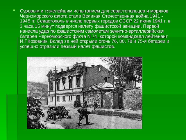 Суровым и тяжелейшим испытанием для севастопольцев и моряков Черноморского флота стала Великая Отечественная война 1941 - 1945 гг. Севастополь в числе первых городов СССР 22 июня 1941 г. в 3 часа 15 минут подвергся налету фашистской авиации. Первой нанесла удар по фашистским самолетам зенитно-артиллерийская батарея Черноморского флота N 74, которой командовал лейтенант И.Г.Козовник. Вслед за ней открыли огонь 76, 80, 78 и 75-я батареи и успешно отразили первый налет фашистов. 