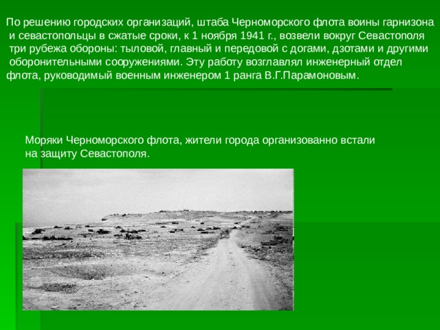 По решению городских организаций, штаба Черноморского флота воины гарнизона  и севастопольцы в сжатые сроки, к 1 ноября 1941 г., возвели вокруг Севастополя  три рубежа обороны: тыловой, главный и передовой с догами, дзотами и другими  оборонительными сооружениями. Эту работу возглавлял инженерный отдел флота, руководимый военным инженером 1 ранга В.Г.Парамоновым. 
