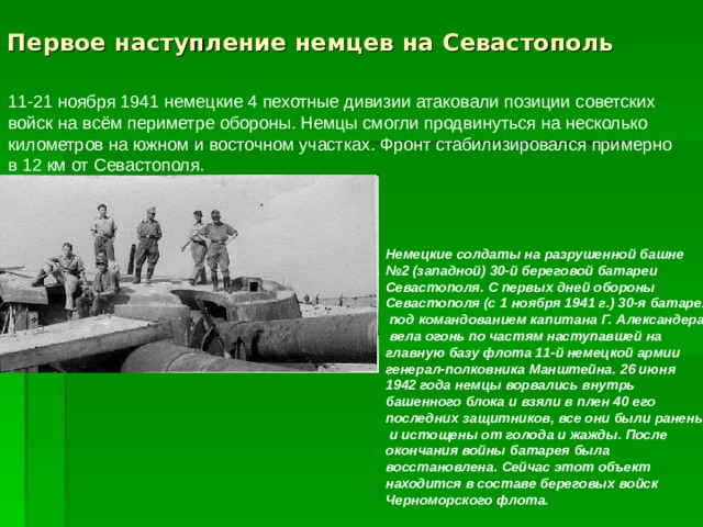 Первое наступление немцев на Севастополь   Немецкие солдаты на разрушенной башне № 2 (западной) 30-й береговой батареи Севастополя. С первых дней обороны Севастополя (с 1 ноября 1941 г.) 30-я батарея  под командованием капитана Г. Александера  вела огонь по частям наступавшей на главную базу флота 11-й немецкой армии генерал-полковника Манштейна. 26 июня 1942 года немцы ворвались внутрь башенного блока и взяли в плен 40 его последних защитников, все они были ранены  и истощены от голода и жажды. После окончания войны батарея была восстановлена. Сейчас этот объект находится в составе береговых войск Черноморского флота.  