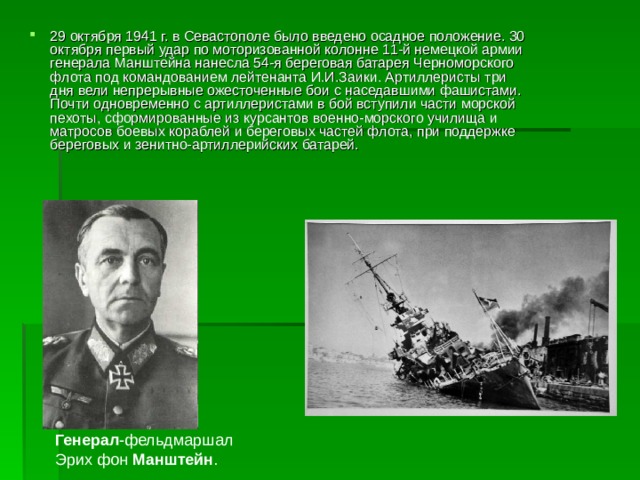 29 октября 1941 г. в Севастополе было введено осадное положение. 30 октября первый удар по моторизованной колонне 11-й немецкой армии генерала Манштейна нанесла 54-я береговая батарея Черноморского флота под командованием лейтенанта И.И.Заики. Артиллеристы три дня вели непрерывные ожесточенные бои с наседавшими фашистами. Почти одновременно с артиллеристами в бой вступили части морской пехоты, сформированные из курсантов военно-морского училища и матросов боевых кораблей и береговых частей флота, при поддержке береговых и зенитно-артиллерийских батарей. Генерал -фельдмаршал Эрих фон Манштейн . 