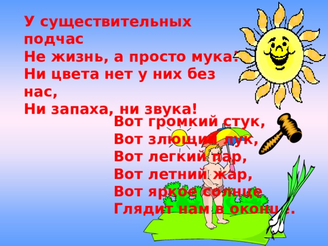 У существительных подчас Не жизнь, а просто мука! Ни цвета нет у них без нас, Ни запаха, ни звука!  Вот громкий стук, Вот злющий лук, Вот легкий пар, Вот летний жар, Вот яркое солнце Глядит нам в оконце. 