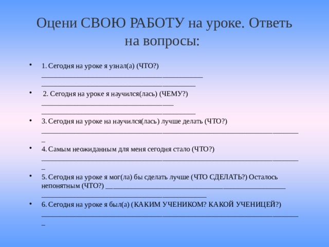 Оцени СВОЮ РАБОТУ на уроке. Ответь на вопросы:   1. Сегодня на уроке я узнал(а) (ЧТО?) ____________________________________________ __________________________________________  2. Сегодня на уроке я научился(лась) (ЧЕМУ?) ____________________________________ __________________________________________ 3. Сегодня на уроке на научился(лась) лучше делать (ЧТО?) _______________________________________________________________________ 4. Самым неожиданным для меня сегодня стало (ЧТО?) _______________________________________________________________________ 5. Сегодня на уроке я мог(ла) бы сделать лучше (ЧТО СДЕЛАТЬ?) Осталось непонятным (ЧТО?) _________________________________________________ _____________________________________________ 6. Сегодня на уроке я был(а) (КАКИМ УЧЕНИКОМ? КАКОЙ УЧЕНИЦЕЙ?) _______________________________________________________________________  