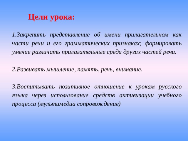 Цели урока: 1.Закрепить представление об имени прилагательном как части речи и его грамматических признаках; формировать умение различать прилагательные среди других частей речи.  2.Развивать мышление, память, речь, внимание.  3.Воспитывать позитивное отношение к урокам русского языка через использование средств активизации учебного процесса (мультимедиа сопровождение) 