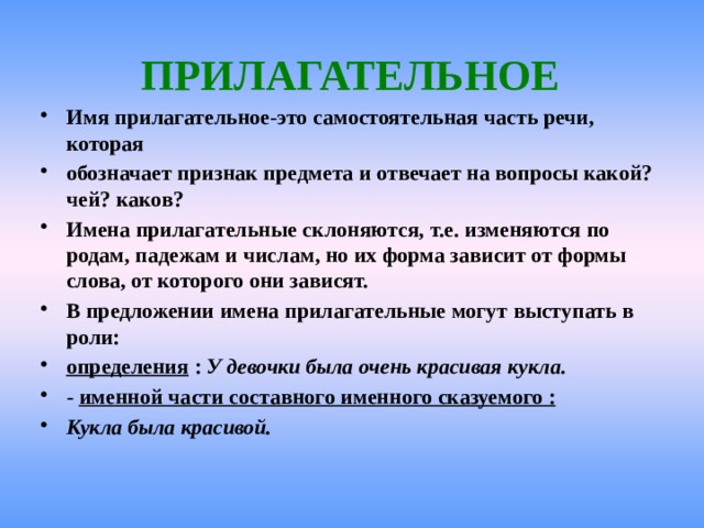  ПРИЛАГАТЕЛЬНОЕ Имя прилагательное-это самостоятельная часть речи, которая обозначает признак предмета и отвечает на вопросы какой? чей? каков? Имена прилагательные склоняются, т.е. изменяются по родам, падежам и числам, но их форма зависит от формы слова, от которого они зависят. В предложении имена прилагательные могут выступать в роли: определения : У девочки была очень красивая кукла. - именной части составного именного сказуемого : Кукла была красивой.  