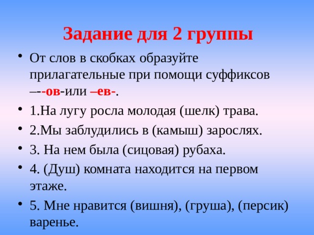 Задание для 2 группы От слов в скобках образуйте прилагательные при помощи суффиксов –- -ов -или –ев- . 1.На лугу росла молодая (шелк) трава. 2.Мы заблудились в (камыш) зарослях. 3. На нем была (сицовая) рубаха. 4. (Душ) комната находится на первом этаже. 5. Мне нравится (вишня), (груша), (персик) варенье. 