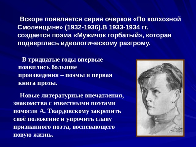  Вскоре появляется серия очерков «По колхозной Смоленщине» (1932-1936).В 1933-1934 гг. создается поэма «Мужичок горбатый», которая подверглась идеологическому разгрому.   В тридцатые годы впервые появились большие произведения – поэмы и первая книга прозы.  Новые литературные впечатления, знакомства с известными поэтами помогли А. Твардовскому закрепить своё положение и упрочить славу признанного поэта, воспевающего новую жизнь. 