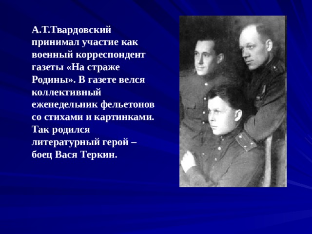 А.Т.Твардовский принимал участие как военный корреспондент газеты «На страже Родины». В газете велся коллективный еженедельник фельетонов со стихами и картинками. Так родился литературный герой – боец Вася Теркин.  