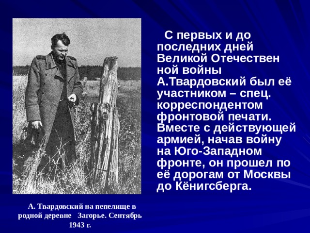  С первых и до последних дней Великой Отечествен ной войны А.Твардовский был её участником – спец. корреспондентом фронтовой печати. Вместе с действующей армией, начав войну на Юго-Западном фронте, он прошел по её дорогам от Москвы до Кёнигсберга.  А. Твардовский на пепелище в родной деревне Загорье. Сентябрь 1943 г. 