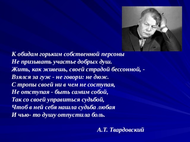 К обидам горьким собственной персоны  Не призывать участье добрых душ.  Жить, как живешь, своей страдой бессонной, -  Взялся за гуж - не говори: не дюж.  С тропы своей ни в чем не соступая,  Не отступая - быть самим собой,  Так со своей управиться судьбой,  Чтоб в ней себя нашла судьба любая  И чью- то душу отпустила боль.   А.Т. Твардовский 