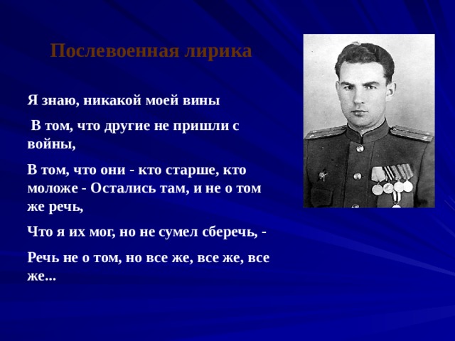 Послевоенная лирика Я знаю, никакой моей вины  В том, что другие не пришли с войны, В том, что они - кто старше, кто моложе - Остались там, и не о том же речь, Что я их мог, но не сумел сберечь, - Речь не о том, но все же, все же, все же... 