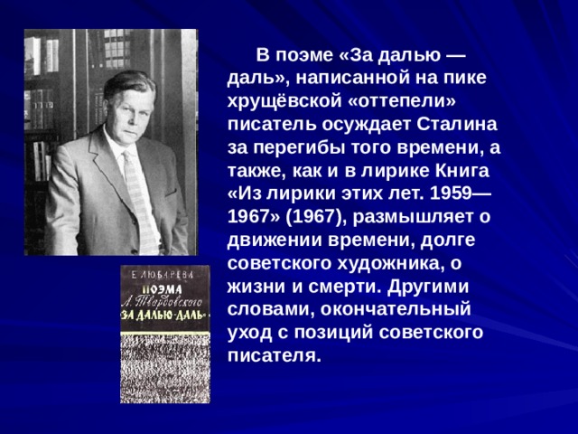  В поэме «За далью — даль», написанной на пике хрущёвской «оттепели» писатель осуждает Сталина за перегибы того времени, а также, как и в лирике Книга «Из лирики этих лет. 1959—1967» (1967), размышляет о движении времени, долге советского художника, о жизни и смерти. Другими словами, окончательный уход с позиций советского писателя. 