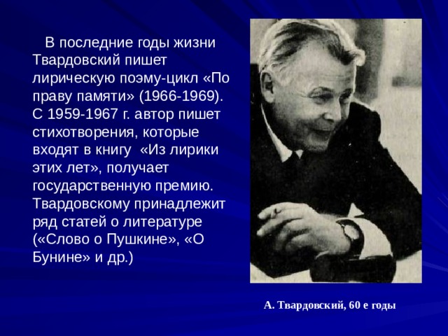  В последние годы жизни Твардовский пишет лирическую поэму-цикл «По праву памяти» (1966-1969). С 1959-1967 г. автор пишет стихотворения, которые входят в книгу «Из лирики этих лет», получает государственную премию. Твардовскому принадлежит ряд статей о литературе («Слово о Пушкине», «О Бунине» и др.)  А. Твардовский, 60 е годы 