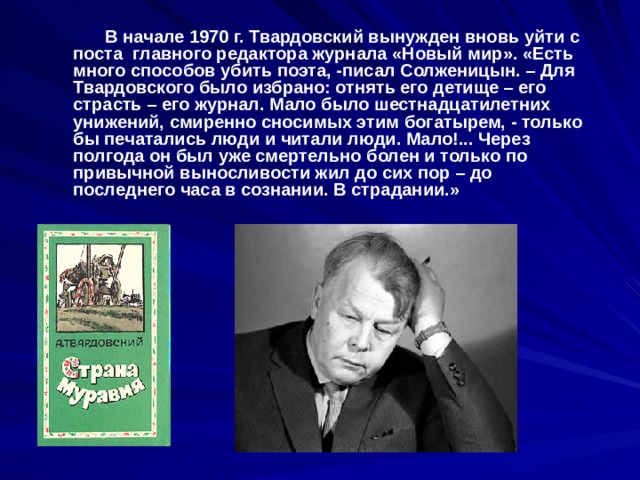    В начале 1970 г. Твардовский вынужден вновь уйти с поста главного редактора журнала «Новый мир». «Есть много способов убить поэта, -писал Солженицын. – Для Твардовского было избрано: отнять его детище – его страсть – его журнал. Мало было шестнадцатилетних унижений, смиренно сносимых этим богатырем, - только бы печатались люди и читали люди. Мало!... Через полгода он был уже смертельно болен и только по привычной выносливости жил до сих пор – до последнего часа в сознании. В страдании.» 