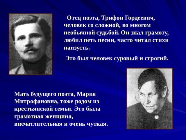  Отец поэта, Трифон Гордеевич, человек со сложной, во многом необычной судьбой. Он знал грамоту, любил петь песни, часто читал стихи наизусть.  Это был человек суровый и строгий. Мать будущего поэта, Мария Митрофановна, тоже родом из крестьянской семьи. Это была грамотная женщина, впечатлительная и очень чуткая. 
