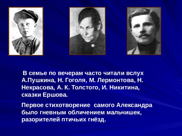  В семье по вечерам часто читали вслух А.Пушкина, Н. Гоголя, М. Лермонтова, Н. Некрасова, А. К. Толстого, И. Никитина, сказки Ершова. Первое стихотворение самого Александра было гневным обличением мальчишек, разорителей птичьих гнёзд. 