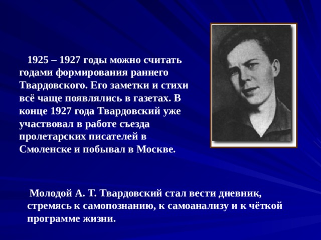  1925 – 1927 годы можно считать годами формирования раннего Твардовского. Его заметки и стихи всё чаще появлялись в газетах. В конце 1927 года Твардовский уже участвовал в работе съезда пролетарских писателей в Смоленске и побывал в Москве.  Молодой А. Т. Твардовский стал вести дневник, стремясь к самопознанию, к самоанализу и к чёткой программе жизни. 